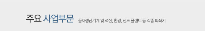 주요 사업부문 - 골재생산기계 및 석산, 환경, 샌드 플랜트 등 각종 파쇄기