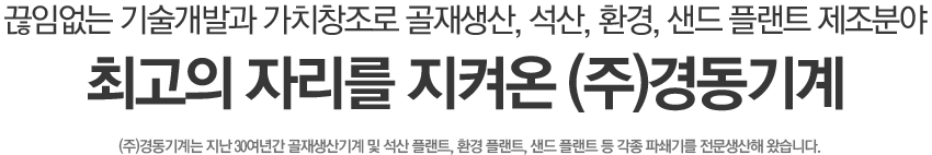 끊임없는 기술개발과 가치창조로 골재생산, 석산, 환경, 샌드 플랜트 제조분야 최고의 자리를 지켜온 (주)경동기계 / (주)경동기계는 지난 30여년간 골재생산기계 및 석산 플랜트, 환경 플랜트, 샌드 플랜트 등 각종 파쇄기를 전문생산해 왔습니다.